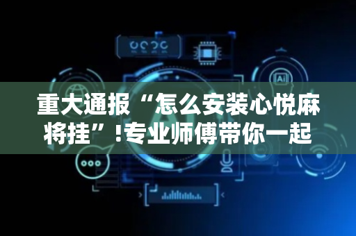 重大通报“怎么安装心悦麻将挂”!专业师傅带你一起了解（详细教程）-抖音