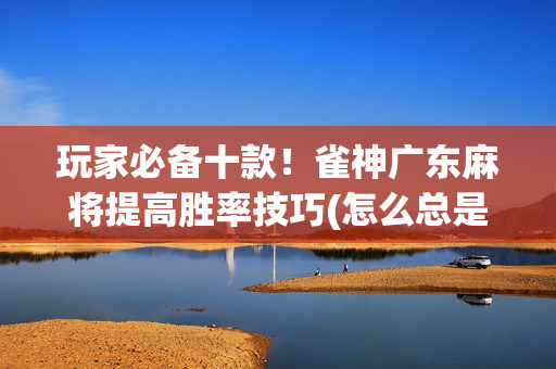 玩家必备十款！雀神广东麻将提高胜率技巧(怎么总是输)