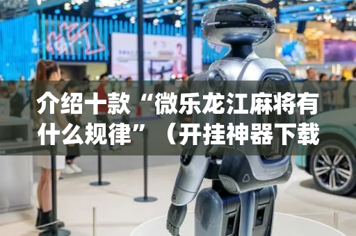 介绍十款“微乐龙江麻将有什么规律”（开挂神器下载)