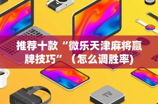 推荐十款“微乐天津麻将赢牌技巧”（怎么调胜率)