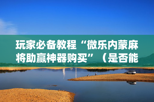 玩家必备教程“微乐内蒙麻将助赢神器购买”（是否能开挂)