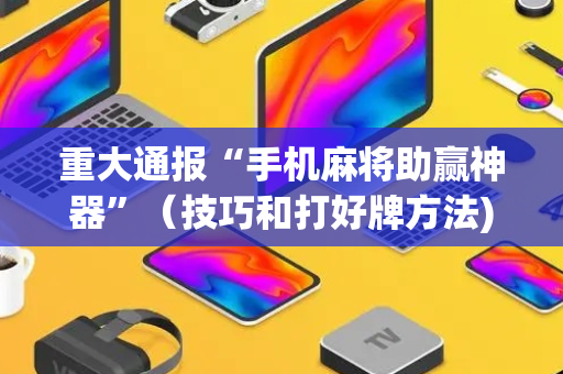 重大通报“手机麻将助赢神器”（技巧和打好牌方法)
