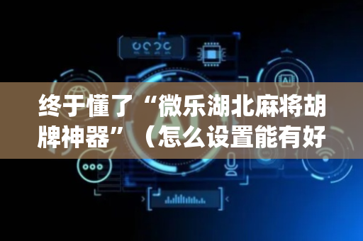 终于懂了“微乐湖北麻将胡牌神器”（怎么设置能有好牌)