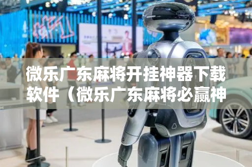 微乐广东麻将开挂神器下载软件（微乐广东麻将必赢神器）