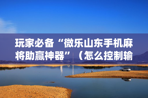 玩家必备“微乐山东手机麻将助赢神器”（怎么控制输赢)