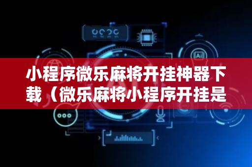 小程序微乐麻将开挂神器下载（微乐麻将小程序开挂是真的吗）