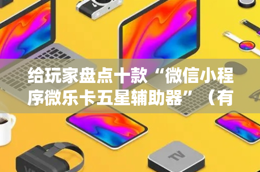 给玩家盘点十款“微信小程序微乐卡五星辅助器”（有什么诀窍)
