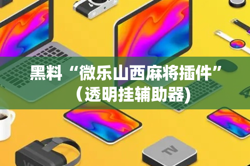 黑料“微乐山西麻将插件”（透明挂辅助器)
