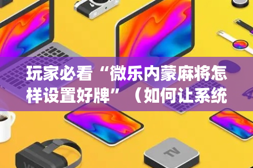 玩家必看“微乐内蒙麻将怎样设置好牌”（如何让系统发好牌)