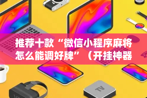 推荐十款“微信小程序麻将怎么能调好牌”（开挂神器下载)