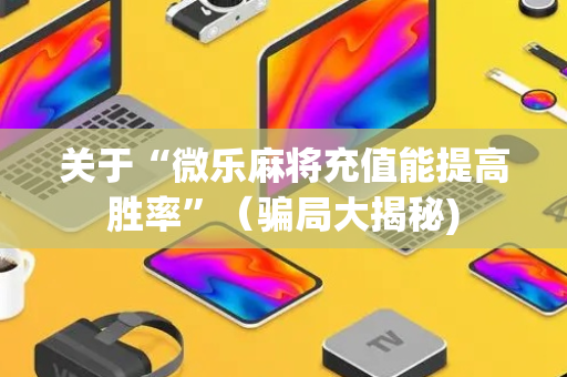 关于“微乐麻将充值能提高胜率”（骗局大揭秘)