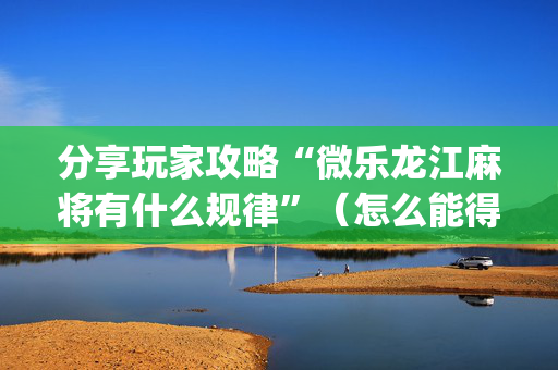 分享玩家攻略“微乐龙江麻将有什么规律”（怎么能得到好牌)