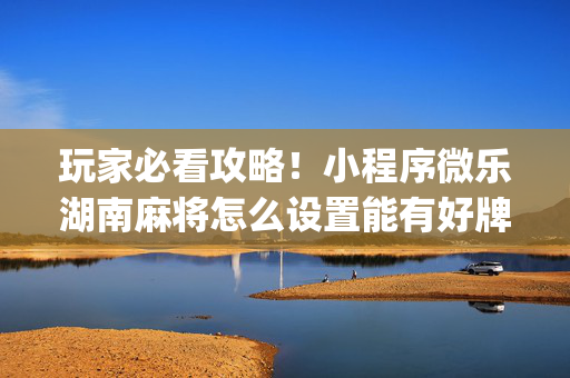 玩家必看攻略！小程序微乐湖南麻将怎么设置能有好牌(怎么拿到好牌)