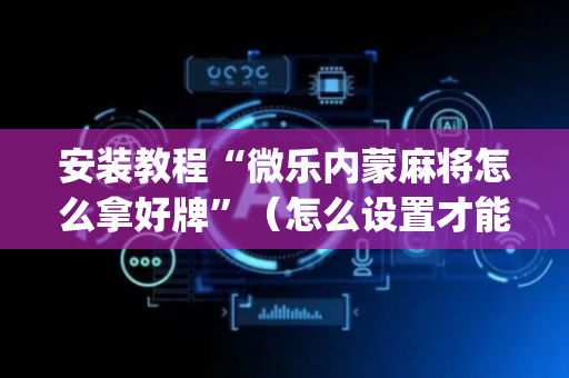安装教程“微乐内蒙麻将怎么拿好牌”（怎么设置才能赢)