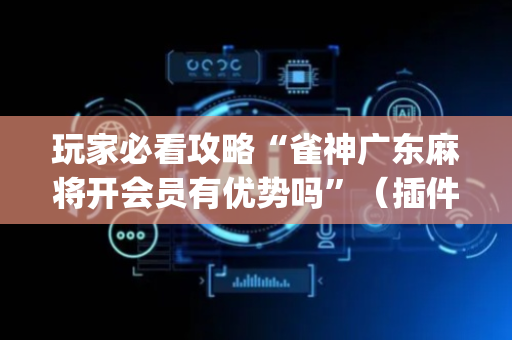 玩家必看攻略“雀神广东麻将开会员有优势吗”（插件开挂免费AI)