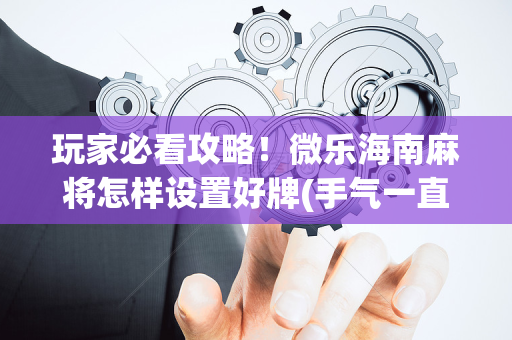 玩家必看攻略！微乐海南麻将怎样设置好牌(手气一直很差)