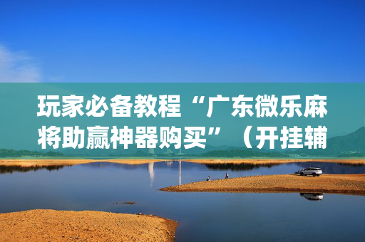 玩家必备教程“广东微乐麻将助赢神器购买”（开挂辅助器脚本)