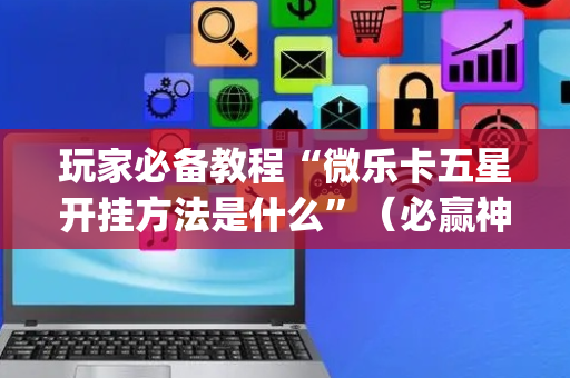 玩家必备教程“微乐卡五星开挂方法是什么”（必赢神器辅助器)