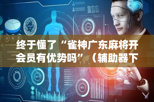 终于懂了“雀神广东麻将开会员有优势吗”（辅助器下载)
