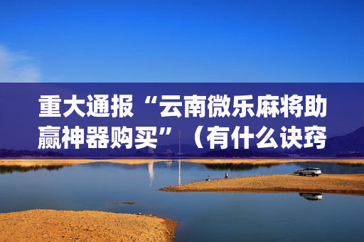 重大通报“云南微乐麻将助赢神器购买”（有什么诀窍)
