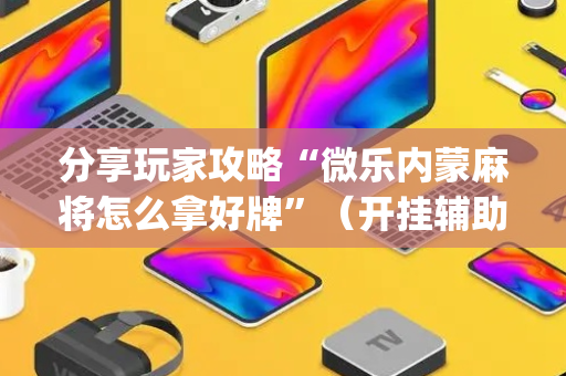 分享玩家攻略“微乐内蒙麻将怎么拿好牌”（开挂辅助器插件)
