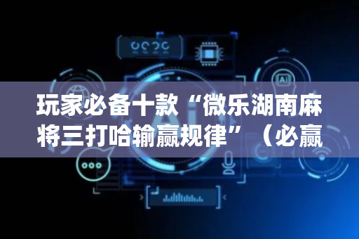 玩家必备十款“微乐湖南麻将三打哈输赢规律”（必赢神器免费安装)