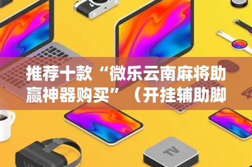 推荐十款“微乐云南麻将助赢神器购买”（开挂辅助脚本)