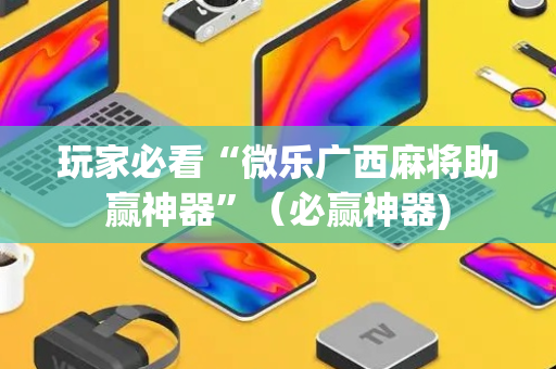 玩家必看“微乐广西麻将助赢神器”（必赢神器)
