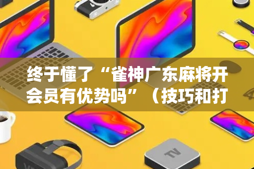 终于懂了“雀神广东麻将开会员有优势吗”（技巧和打好牌方法)
