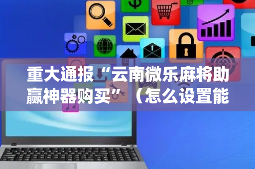 重大通报“云南微乐麻将助赢神器购买”（怎么设置能有好牌)