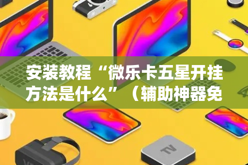 安装教程“微乐卡五星开挂方法是什么”（辅助神器免费)