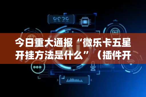 今日重大通报“微乐卡五星开挂方法是什么”（插件开挂免费AI)