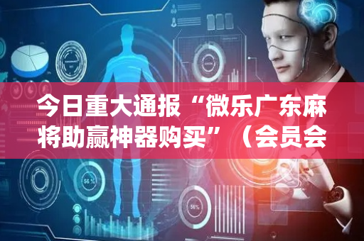 今日重大通报“微乐广东麻将助赢神器购买”（会员会提高胜率吗)