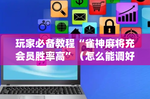 玩家必备教程“雀神麻将充会员胜率高”（怎么能调好牌)