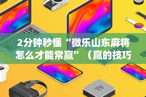 2分钟秒懂“微乐山东麻将怎么才能常赢”（赢的技巧规律)