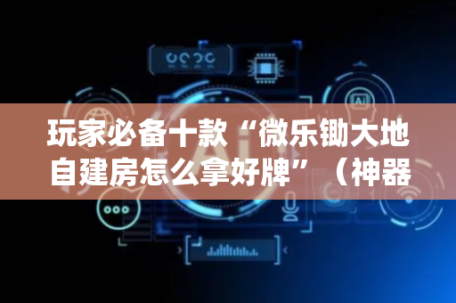 玩家必备十款“微乐锄大地自建房怎么拿好牌”（神器最新免费)