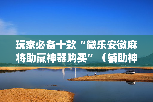 玩家必备十款“微乐安徽麻将助赢神器购买”（辅助神器免费)