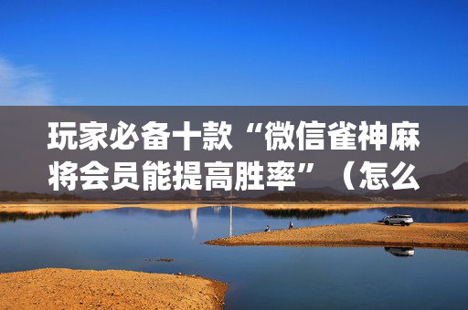 玩家必备十款“微信雀神麻将会员能提高胜率”（怎么设置能有好牌)