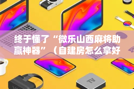 终于懂了“微乐山西麻将助赢神器”（自建房怎么拿好牌)