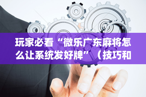 玩家必看“微乐广东麻将怎么让系统发好牌”（技巧和打好牌方法)