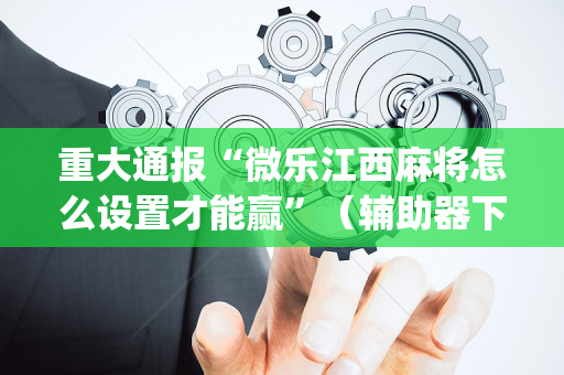 重大通报“微乐江西麻将怎么设置才能赢”（辅助器下载)