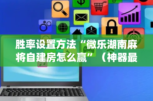 胜率设置方法“微乐湖南麻将自建房怎么赢”（神器最新免费)