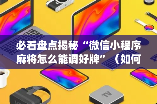 必看盘点揭秘“微信小程序麻将怎么能调好牌”（如何让系统发好牌)