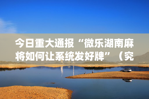 今日重大通报“微乐湖南麻将如何让系统发好牌”（究竟是不是有挂)