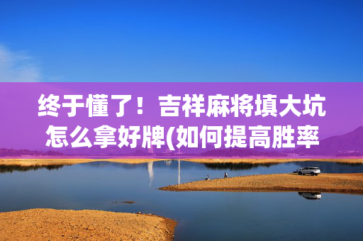 终于懂了！吉祥麻将填大坑怎么拿好牌(如何提高胜率)