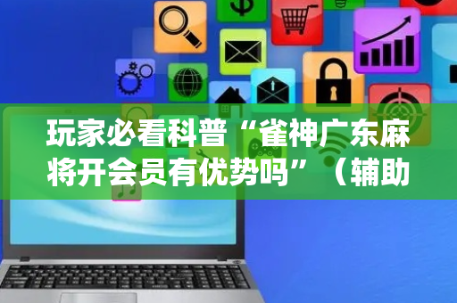 玩家必看科普“雀神广东麻将开会员有优势吗”（辅助挂发牌规律)