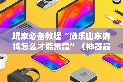 玩家必备教程“微乐山东麻将怎么才能常赢”（神器最新免费)