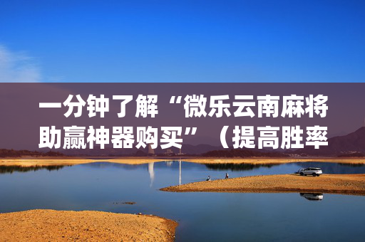 一分钟了解“微乐云南麻将助赢神器购买”（提高胜率技巧)