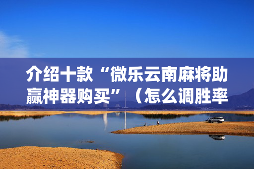 介绍十款“微乐云南麻将助赢神器购买”（怎么调胜率)