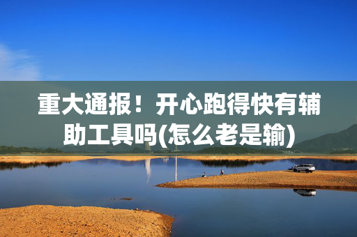 重大通报！开心跑得快有辅助工具吗(怎么老是输)